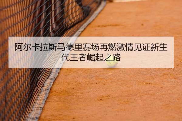 阿尔卡拉斯马德里赛场再燃激情见证新生代王者崛起之路