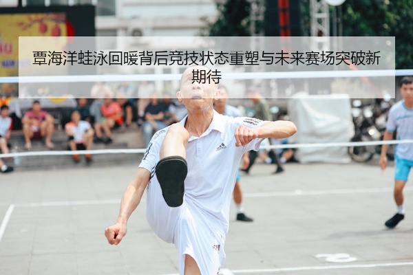 覃海洋蛙泳回暖背后竞技状态重塑与未来赛场突破新期待